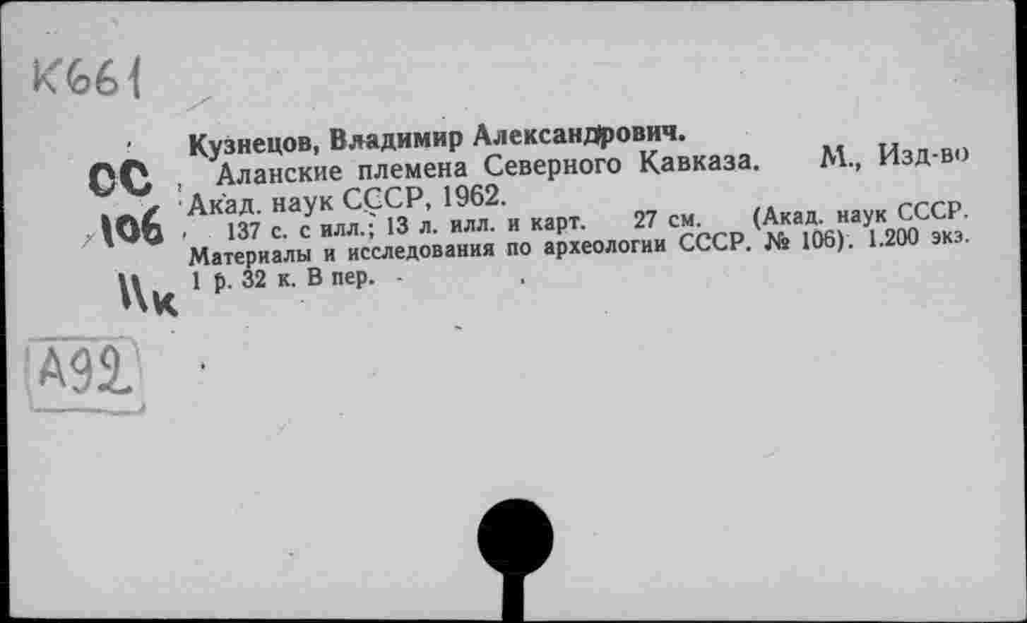 ﻿К€>6<
■ Кузнецов, Владимир Александрович.	Ичп-во
ПС4 Аланские племена Северного Кавказа. М.» И д V x Акад наук СССР, 1962.	/д	гггр
, Юб 137 С. с ИЛЛ.? 13 л. илл. и карт. 27 см ^кад наук СССР.
' W Материалы и исследования по археологии СССР. № 106). 1.200 экз.
1 32 к в пер
АП